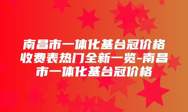 南昌市一体化基台冠价格收费表热门全新一览-南昌市一体化基台冠价格