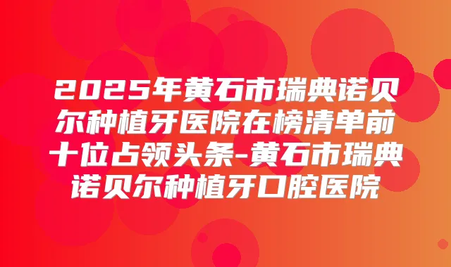 2025年黄石市瑞典诺贝尔种植牙医院在榜清单前十位占领头条-黄石市瑞典诺贝尔种植牙口腔医院
