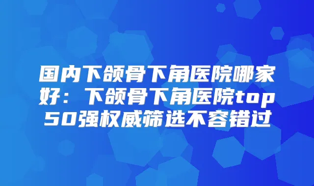 国内下颌骨下角医院哪家好：下颌骨下角医院top50强筛选不容错过