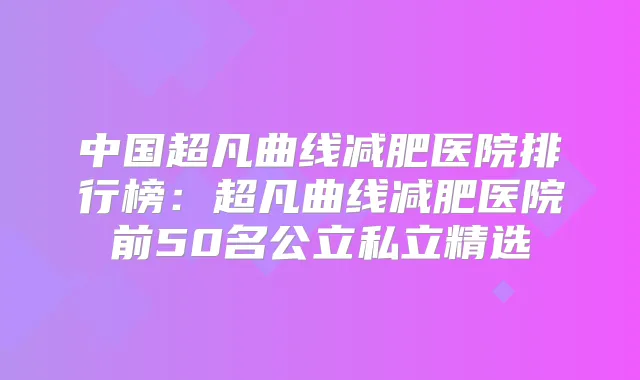 中国超凡曲线减肥医院排行榜：超凡曲线减肥医院前50名公立私立精选