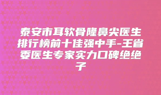 泰安市耳软骨隆鼻尖医生排行榜前十佳强中手-王省委医生专家实力口碑绝绝子