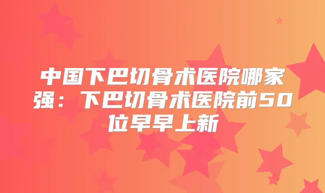 中国下巴切骨术医院哪家强:下巴切骨术医院前50位早早上新
