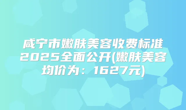 咸宁市嫩肤美容收费标准2025全面公开(嫩肤美容均价为：1627元)