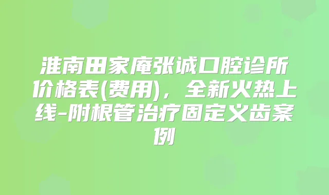 淮南田家庵张诚口腔诊所价格表(费用),全新火热上线-附根管固定义齿案例
