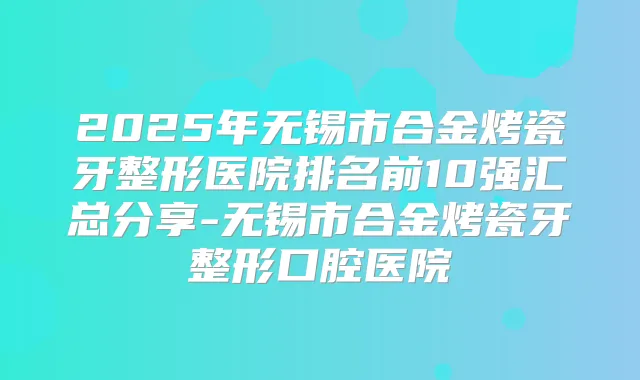 2025年无锡市合金烤瓷牙整形医院排名前10强汇总分享-无锡市合金烤瓷牙整形口腔医院