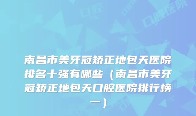 南昌市美牙冠矫正地包天医院排名十强有哪些(南昌市美牙冠矫正地包天口腔医院排行榜一)
