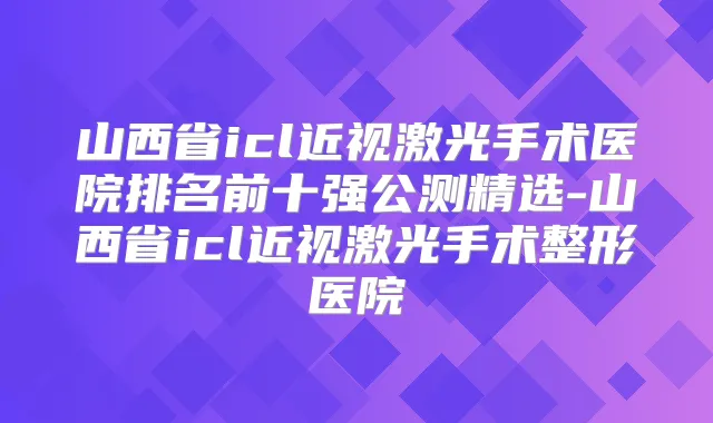 山西省icl近视激光手术医院排名前十强公测精选-山西省icl近视激光手术整形医院
