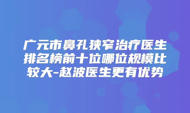 广元市鼻孔狭窄医生排名榜前十位哪位规模比较大-赵波医生更有优势