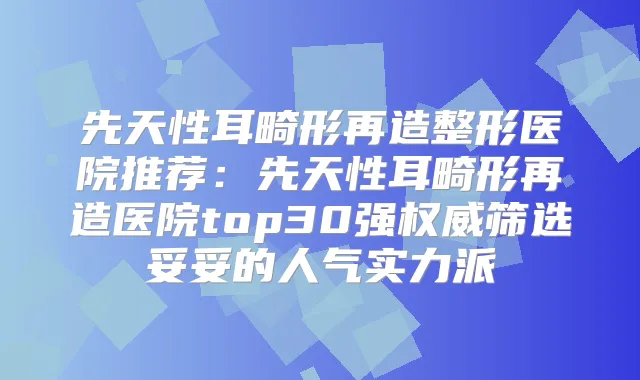 先天性耳畸形再造整形医院推荐:先天性耳畸形再造医院top30强筛选妥妥的人气实力派