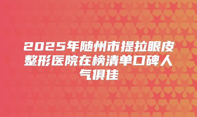 2025年随州市提拉眼皮整形医院在榜清单口碑人气俱佳