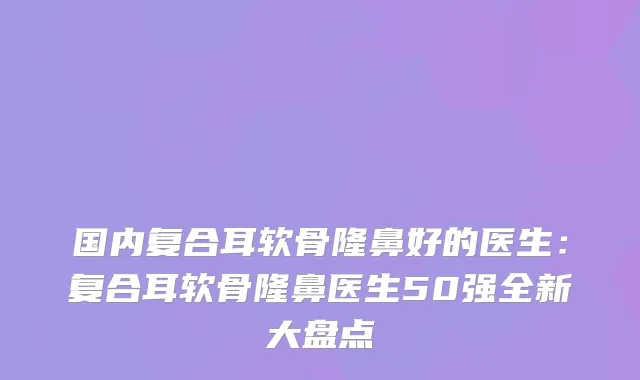 国内复合耳软骨隆鼻好的医生:复合耳软骨隆鼻医生50强全新大盘点