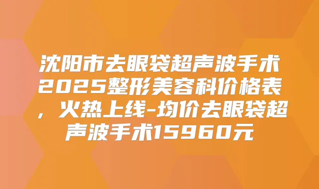 沈阳市去眼袋超声波手术2025整形美容科价格表，火热上线-均价去眼袋超声波手术15960元