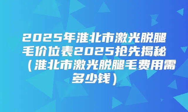 2025年淮北市激光脱腿毛价位表2025抢先揭秘(淮北市激光脱腿毛费用需多少钱)