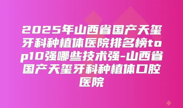 2025年山西省国产天玺牙科种植体医院排名榜top10强哪些技术强-山西省国产天玺牙科种植体口腔医院