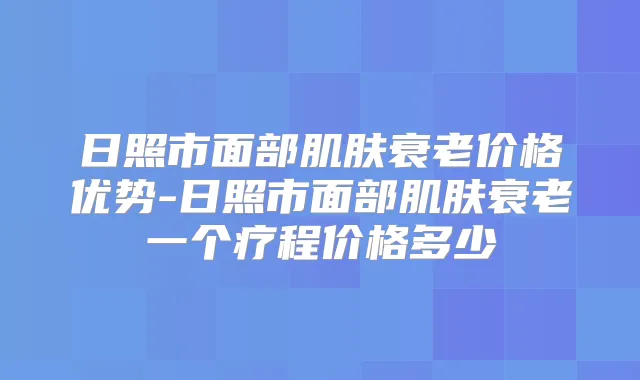 日照市面部肌肤衰老价格优势-日照市面部肌肤衰老一个疗程价格多少