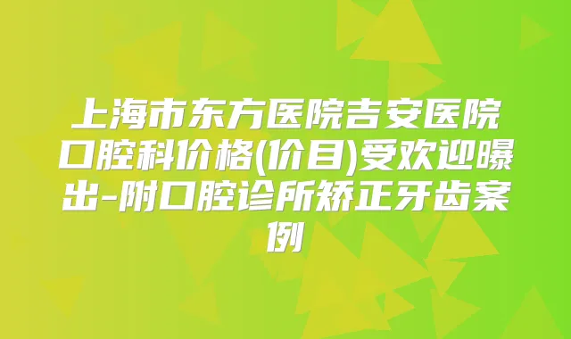 上海市东方医院吉安医院口腔科价格(价目)受欢迎曝出-附口腔诊所矫正牙齿案例