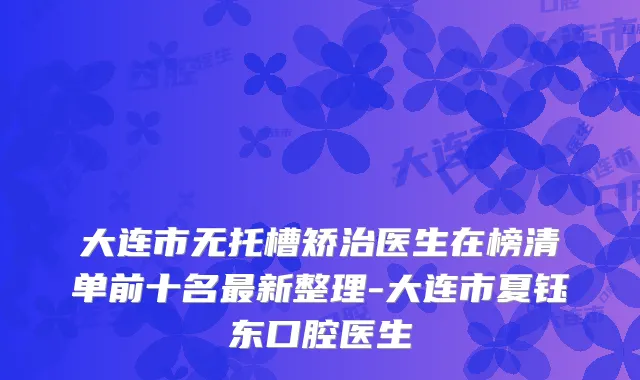 大连市无托槽矫治医生在榜清单前十名新整理-大连市夏钰东口腔医生