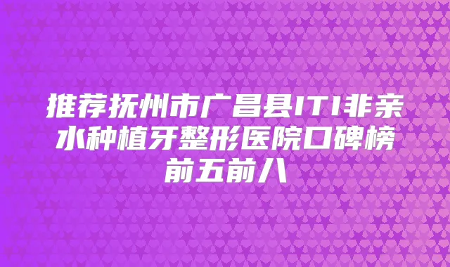 推荐抚州市广昌县ITI非亲水种植牙整形医院口碑榜前五前八