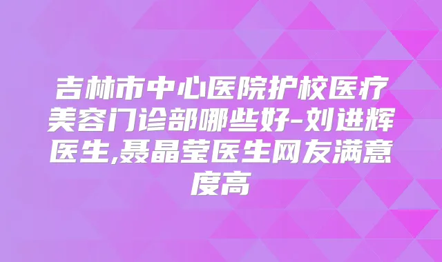 吉林市中心医院护校医疗美容门诊部哪些好-刘进辉医生,聂晶莹医生网友满意度高