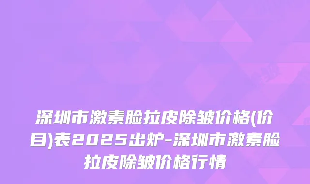 深圳市激素脸拉皮除皱价格(价目)表2025出炉-深圳市激素脸拉皮除皱价格行情