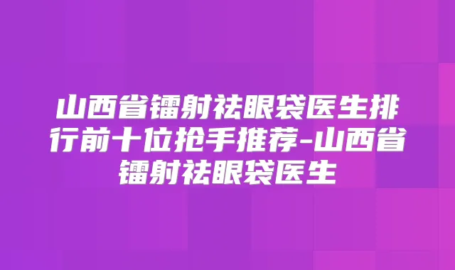 山西省镭射祛眼袋医生排行前十位抢手推荐-山西省镭射祛眼袋医生