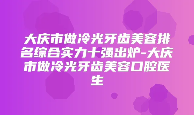 大庆市做冷光牙齿美容排名综合实力十强出炉-大庆市做冷光牙齿美容口腔医生