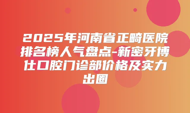 2025年河南省正畸医院排名榜人气盘点-新密牙博仕口腔门诊部价格及实力出圈