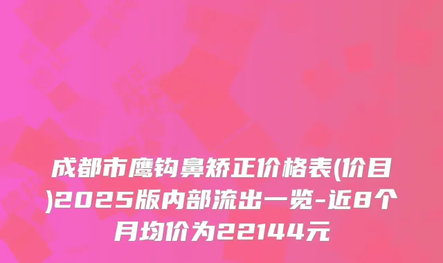 成都市鹰钩鼻矫正价格表(价目)2025版内部流出一览-近8个月均价为22144元