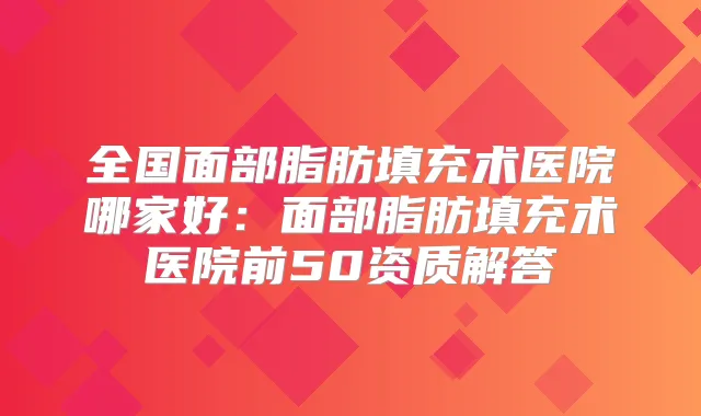 全国面部脂肪填充术医院哪家好:面部脂肪填充术医院前50资质解答