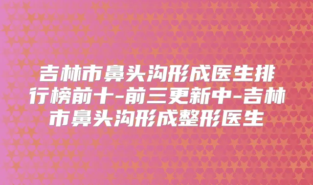 吉林市鼻头沟形成医生排行榜前十-前三更新中-吉林市鼻头沟形成整形医生