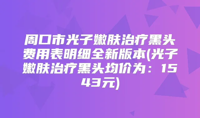 周口市光子嫩肤黑头费用表明细全新版本(光子嫩肤黑头均价为:1543元)