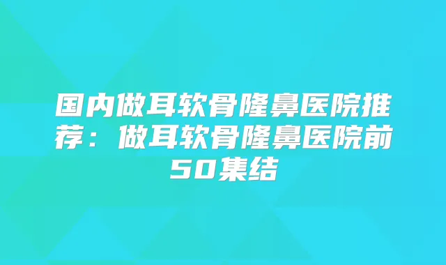 国内做耳软骨隆鼻医院推荐：做耳软骨隆鼻医院前50集结
