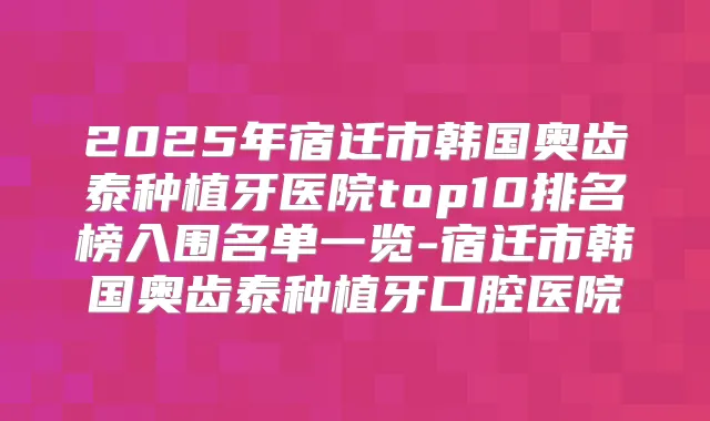 2025年宿迁市韩国奥齿泰种植牙医院top10排名榜入围名单一览-宿迁市韩国奥齿泰种植牙口腔医院