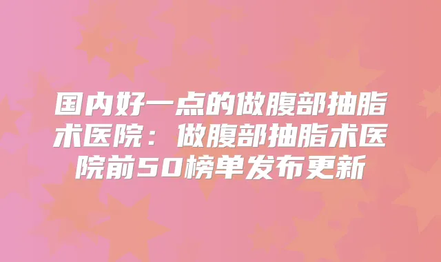 国内好一点的做腹部抽脂术医院:做腹部抽脂术医院前50榜单发布更新