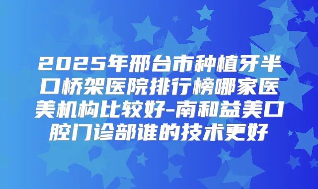2025年邢台市种植牙半口桥架医院排行榜哪家医美机构比较好-南和益美口腔门诊部谁的技术更好