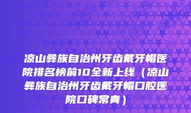 凉山彝族自治州牙齿戴牙帽医院排名榜前10全新上线（凉山彝族自治州牙齿戴牙帽口腔医院口碑常青）