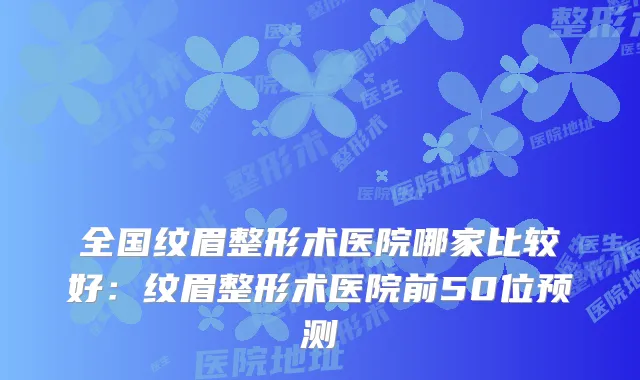 全国纹眉整形术医院哪家比较好:纹眉整形术医院前50位预测