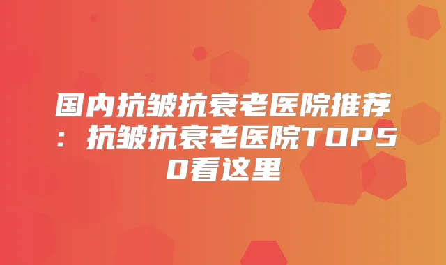 国内抗皱抗衰老医院推荐：抗皱抗衰老医院TOP50看这里