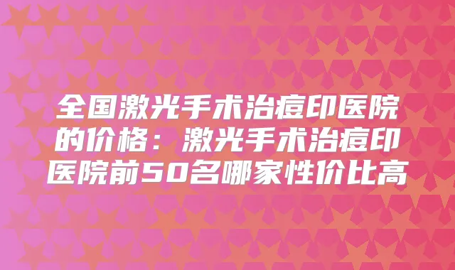 全国激光手术治痘印医院的价格:激光手术治痘印医院前50名哪家性价比高