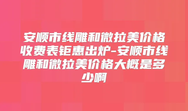 安顺市线雕和微拉美价格收费表钜惠出炉-安顺市线雕和微拉美价格大概是多少啊