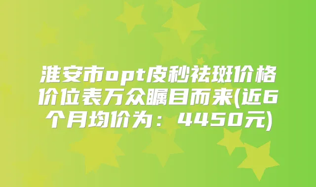 淮安市opt皮秒祛斑价格价位表万众瞩目而来(近6个月均价为:4450元)
