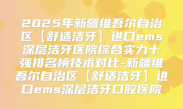 2025年新疆维吾尔自治区【舒适洁牙】进口ems深层洁牙医院综合实力十强排名榜技术对比-新疆维吾尔自治区【舒适洁牙】进口ems深层洁牙口腔医院