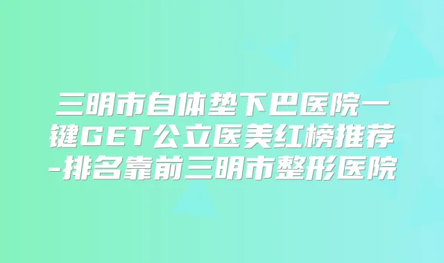 三明市自体垫下巴医院一键GET公立医美红榜推荐-排名靠前三明市整形医院
