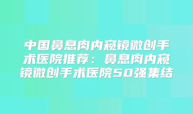 中国鼻息肉内窥镜微创手术医院推荐:鼻息肉内窥镜微创手术医院50强集结
