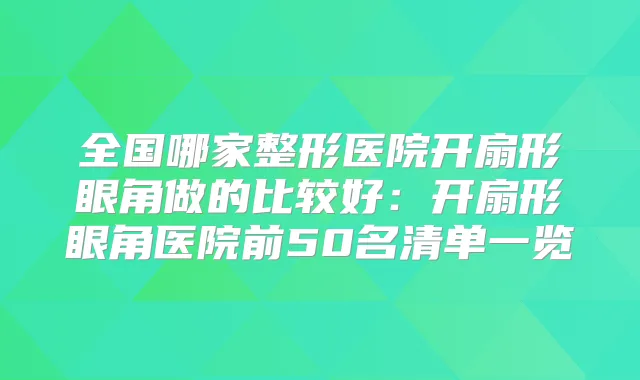 全国哪家整形医院开扇形眼角做的比较好:开扇形眼角医院前50名清单一览
