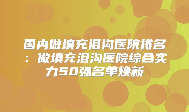 国内做填充泪沟医院排名:做填充泪沟医院综合实力50强名单焕新