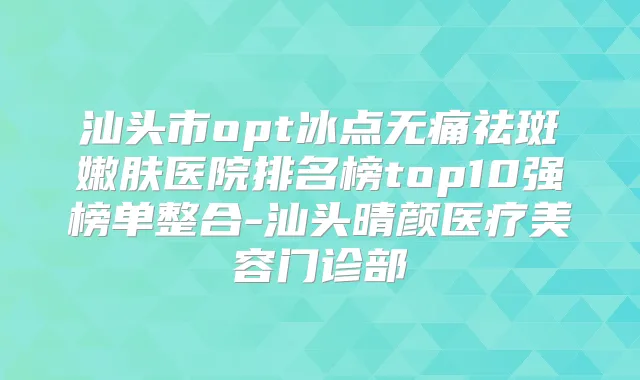 汕头市opt冰点祛斑嫩肤医院排名榜top10强榜单整合-汕头晴颜医疗美容门诊部