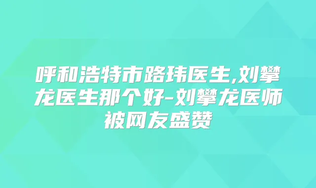 呼和浩特市路玮医生,刘攀龙医生那个好-刘攀龙医师被网友盛赞