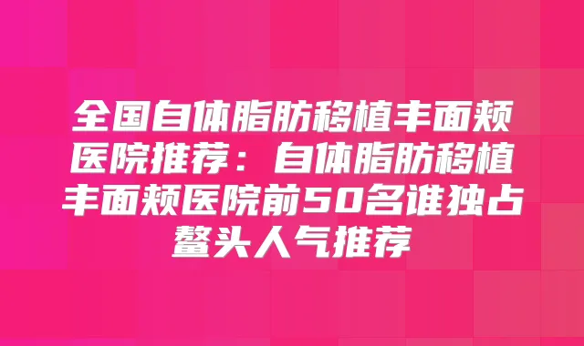 全国自体脂肪移植丰面颊医院推荐:自体脂肪移植丰面颊医院前50名谁独占鳌头人气推荐