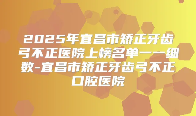 2025年宜昌市矫正牙齿弓不正医院上榜名单一一细数-宜昌市矫正牙齿弓不正口腔医院
